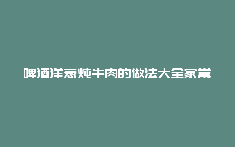 啤酒洋葱炖牛肉的做法大全家常，啤酒洋葱炖牛肉的做法大全家常窍门