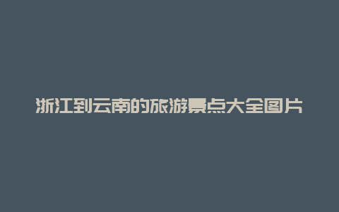 浙江到云南的旅游景点大全图片大全，浙江到云南旅游攻略