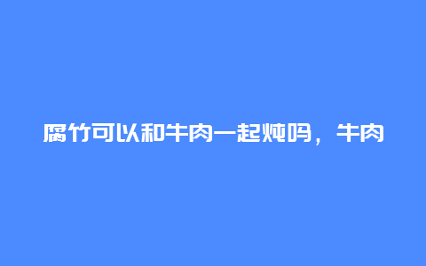 腐竹可以和牛肉一起炖吗，牛肉可以跟腐竹一起煮吗