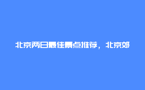 北京两日最佳景点推荐，北京郊区两日游最佳景点推荐