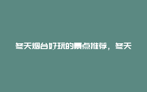 冬天烟台好玩的景点推荐，冬天烟台好玩的景点推荐理由