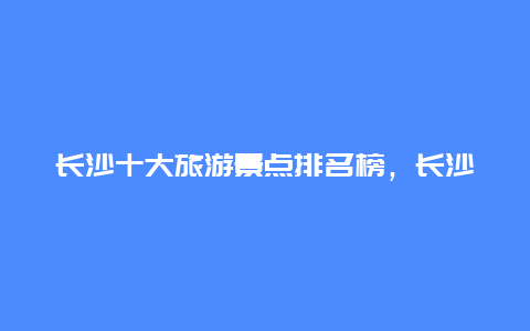 长沙十大旅游景点排名榜，长沙热门景点排行榜前十名