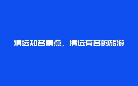 清远知名景点，清远有名的旅游景点