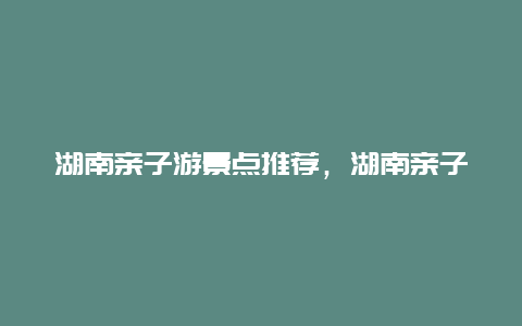 湖南亲子游景点推荐，湖南亲子游景点推荐理由