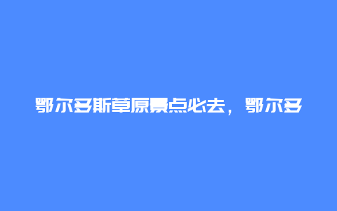 鄂尔多斯草原景点必去，鄂尔多斯草原一日游攻略