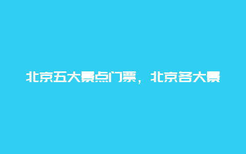 北京五大景点门票，北京各大景点门票价