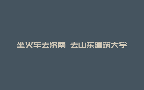 坐火车去济南 去山东建筑大学新校区看看 具体行车方案