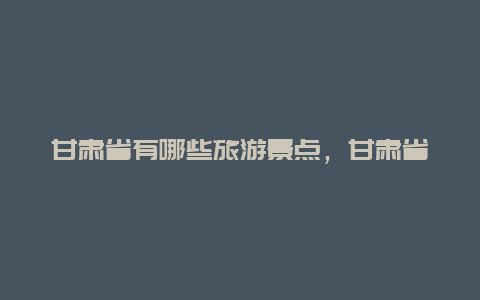 甘肃省有哪些旅游景点，甘肃省有哪些旅游景点大全