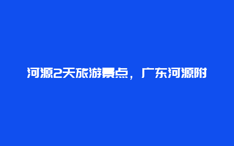 河源2天旅游景点，广东河源附近2到3天旅游景点