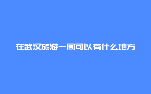 在武汉旅游一周可以有什么地方玩？