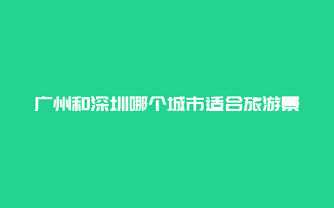 广州和深圳哪个城市适合旅游景点，离深圳比较近的城市旅游景点