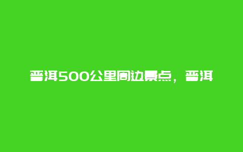 普洱500公里周边景点，普洱500公里周边景点有哪些