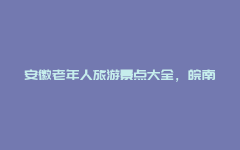 安徽老年人旅游景点大全，皖南适合老年人景点排名