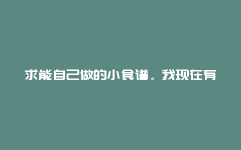 求能自己做的小食谱。我现在有一个能煮东西的小锅。还有一个微波炉。我家离菜市场挺近的。求一些能自己…