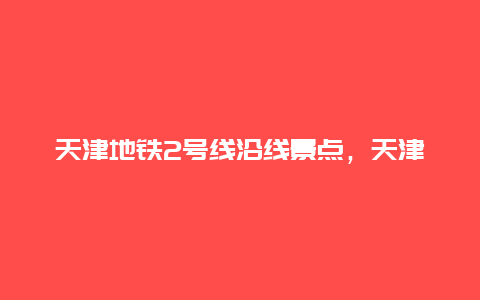 天津地铁2号线沿线景点，天津地铁2号线好玩的地方