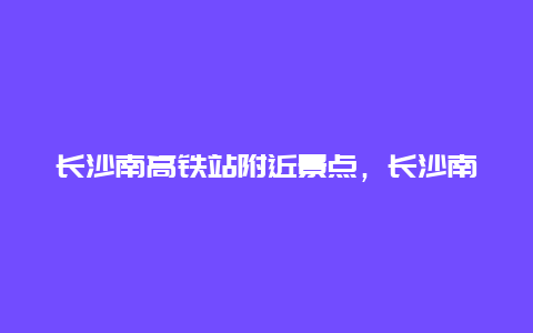 长沙南高铁站附近景点，长沙南高铁站周边