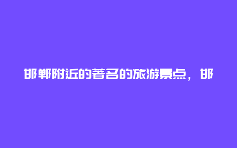 邯郸附近的著名的旅游景点，邯郸附近的著名的旅游景点有哪些