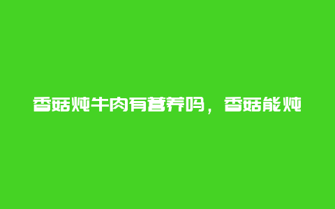 香菇炖牛肉有营养吗，香菇能炖牛肉吗?