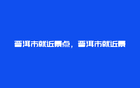 普洱市就近景点，普洱市就近景点推荐