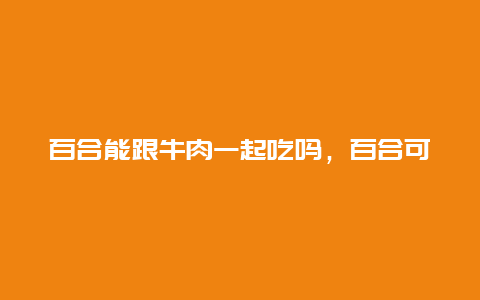 百合能跟牛肉一起吃吗，百合可以和牛肉一起吃