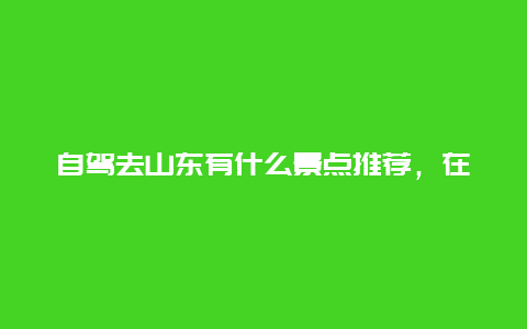 自驾去山东有什么景点推荐，在山东自驾游,有什么好的路线和景点推荐