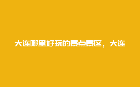 大连哪里好玩的景点景区，大连景区有哪些好玩的地方