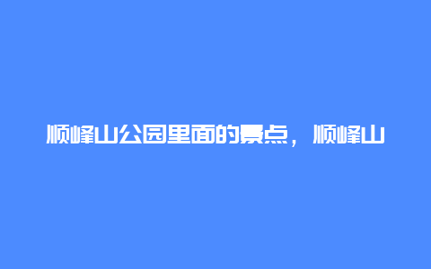 顺峰山公园里面的景点，顺峰山公园里面的景点有哪些