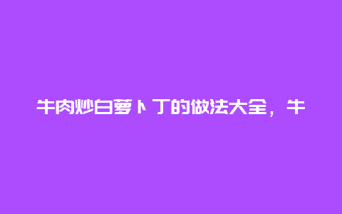 牛肉炒白萝卜丁的做法大全，牛肉炒白萝卜丁的做法大全窍门