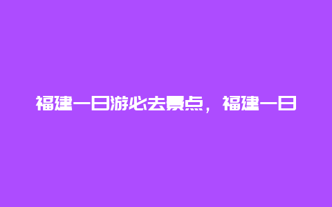 福建一日游必去景点，福建一日游必去景点攻略