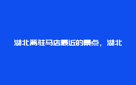 湖北离驻马店最近的景点，湖北离驻马店最近的景点是哪里