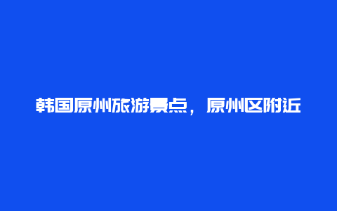 韩国原州旅游景点，原州区附近景点