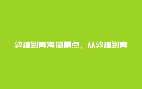 敦煌到青海湖景点，从敦煌到青海湖的攻略