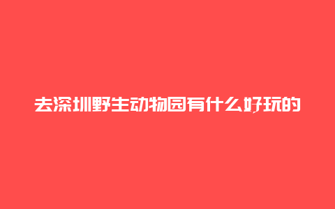 去深圳野生动物园有什么好玩的项目？排队需要等候多久