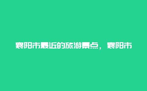 襄阳市最近的旅游景点，襄阳市附近的旅游景点