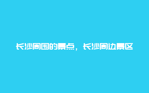 长沙周围的景点，长沙周边景区有哪些景点推荐