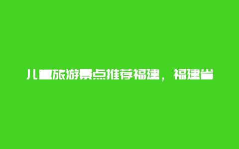 儿童旅游景点推荐福建，福建省游玩景点推荐