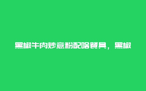 黑椒牛肉炒意粉配啥餐具，黑椒牛肉炒意粉的做法