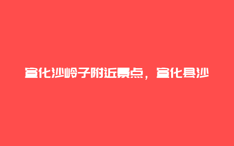 宣化沙岭子附近景点，宣化县沙岭子村旧照片