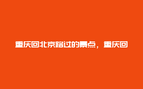 重庆回北京路过的景点，重庆回北京路过的景点有哪些