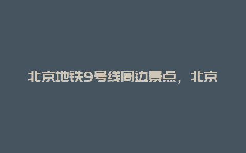 北京地铁9号线周边景点，北京地铁9号线附近景点