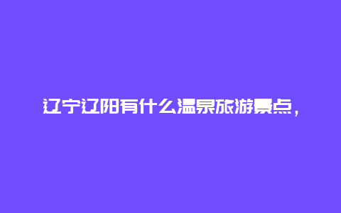 辽宁辽阳有什么温泉旅游景点，辽宁温泉旅游景点大全排名