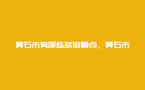 黄石市有哪些旅游景点，黄石市有哪些旅游景点介绍