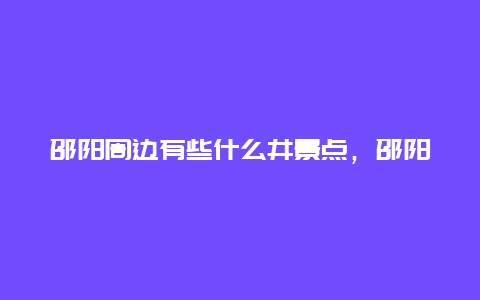 邵阳周边有些什么井景点，邵阳周围景点