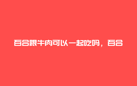 百合跟牛肉可以一起吃吗，百合跟牛肉可以一起吃吗早餐