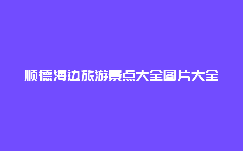 顺德海边旅游景点大全图片大全，顺德靠近海边的地方