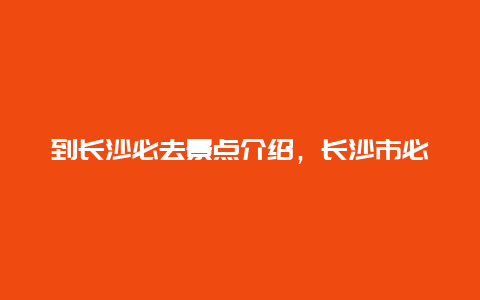 到长沙必去景点介绍，长沙市必去景点