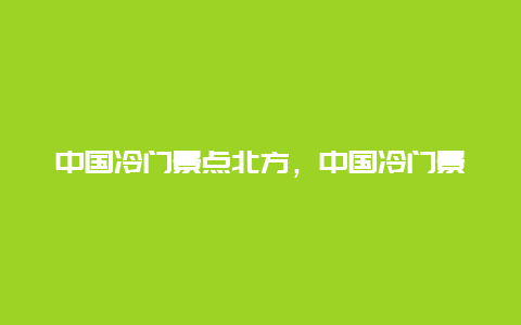 中国冷门景点北方，中国冷门景点北方有哪些