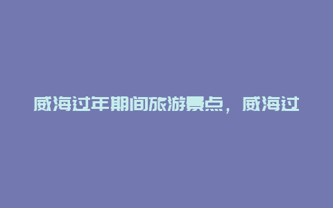 威海过年期间旅游景点，威海过年期间旅游景点免费吗