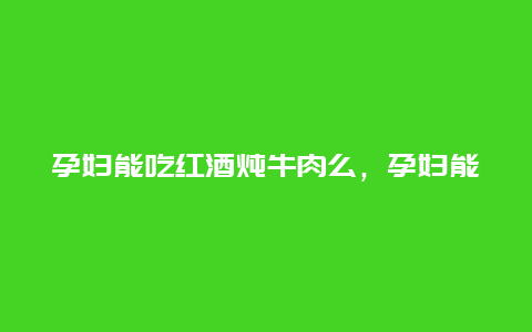 孕妇能吃红酒炖牛肉么，孕妇能吃红酒炖牛肉么吗