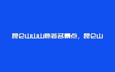 昆仑山山山脉著名景点，昆仑山脉都有哪些山